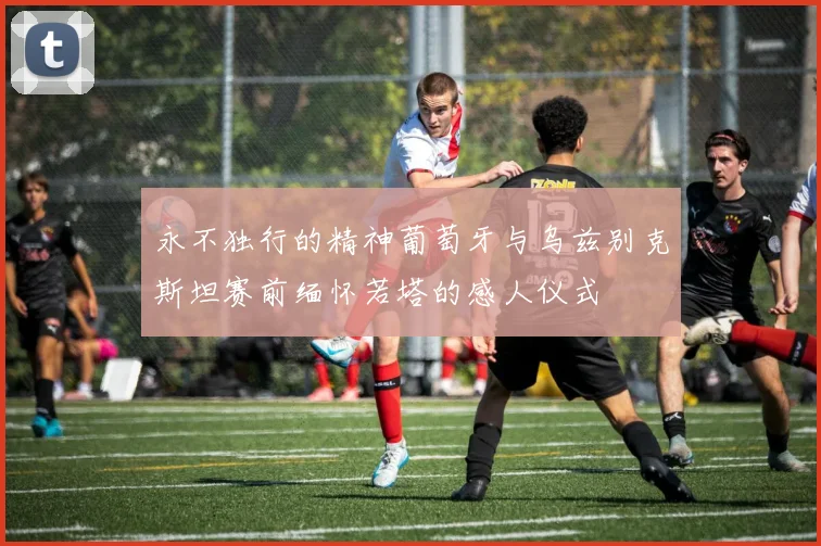 永不独行的精神葡萄牙与乌兹别克斯坦赛前缅怀若塔的感人仪式