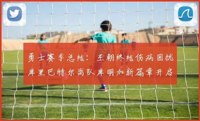 勇士赛季总结：王朝终结伤病困扰库里巴特尔离队库明加新篇章开启