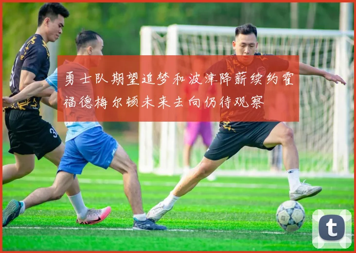 勇士队期望追梦和波津降薪续约霍福德梅尔顿未来去向仍待观察