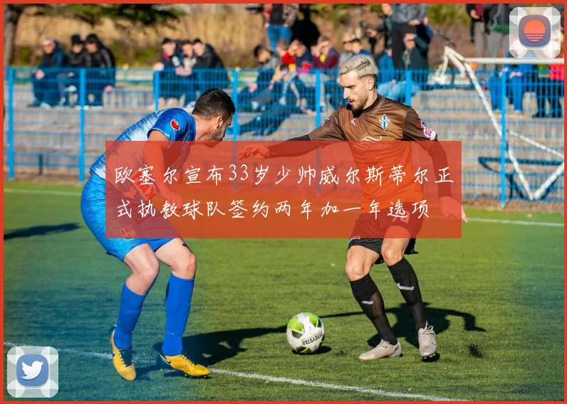 欧塞尔宣布33岁少帅威尔斯蒂尔正式执教球队签约两年加一年选项