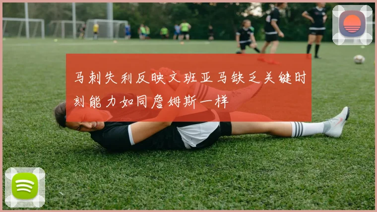 马刺失利反映文班亚马缺乏关键时刻能力如同詹姆斯一样