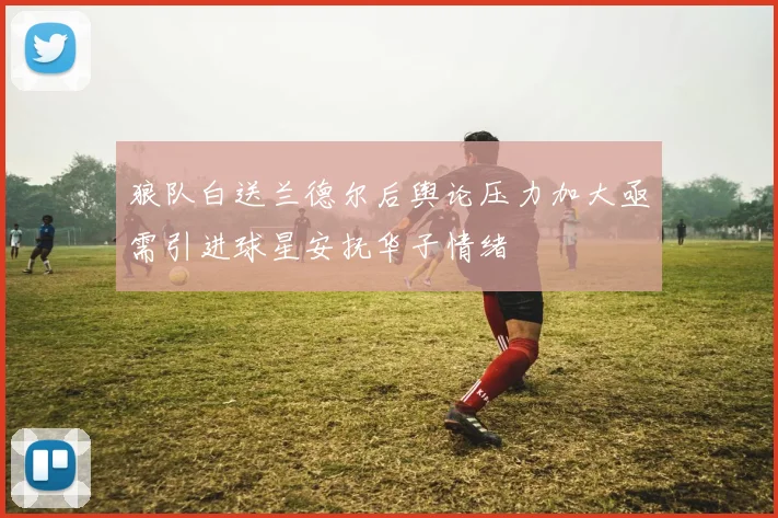 狼队白送兰德尔后舆论压力加大亟需引进球星安抚华子情绪