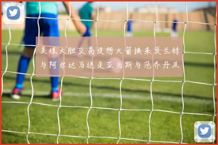 美媒大胆交易设想火箭换来莫兰特与阿尔达马送走亚当斯与范乔丹及两个选秀权