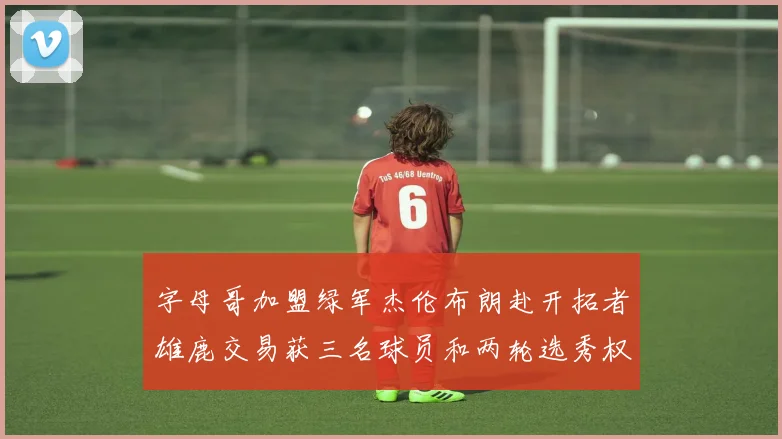 字母哥加盟绿军杰伦布朗赴开拓者雄鹿交易获三名球员和两轮选秀权