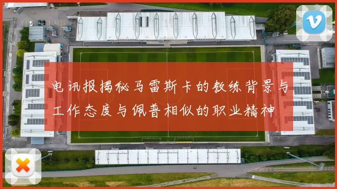 电讯报揭秘马雷斯卡的教练背景与工作态度与佩普相似的职业精神