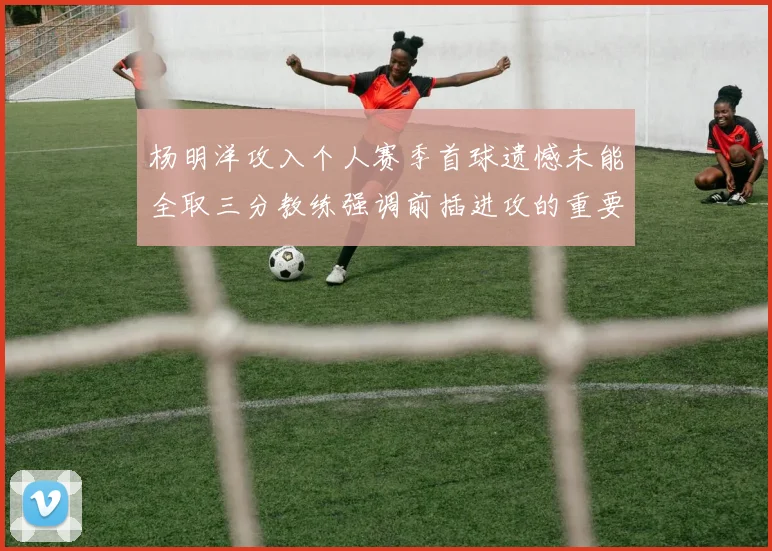 杨明洋攻入个人赛季首球遗憾未能全取三分教练强调前插进攻的重要性