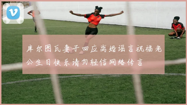 库尔图瓦妻子回应离婚谣言祝福老公生日快乐请勿轻信网络传言