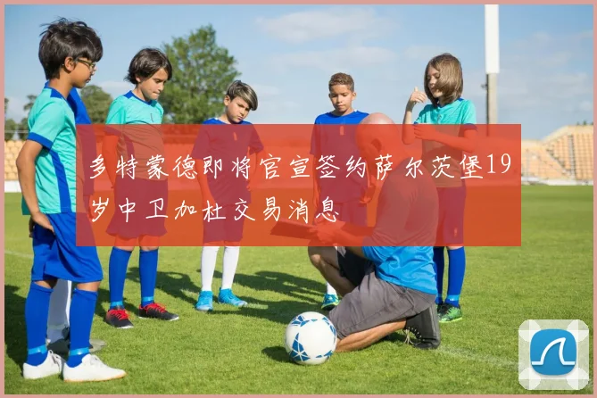 多特蒙德即将官宣签约萨尔茨堡19岁中卫加杜交易消息