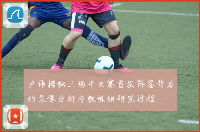 卢伟揭秘三场半决赛首发阵容背后的录像分析与教练组研究过程