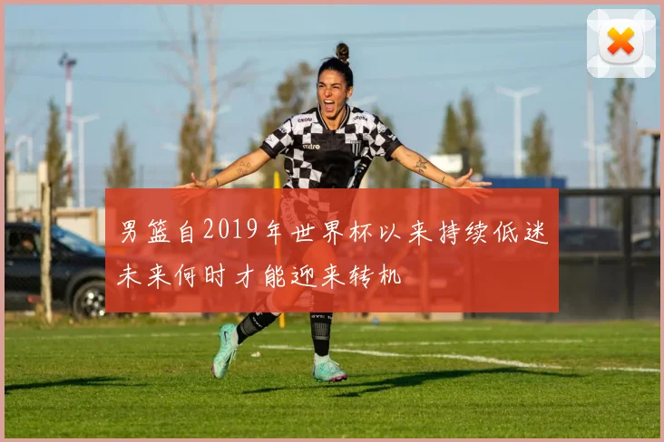 男篮自2019年世界杯以来持续低迷未来何时才能迎来转机