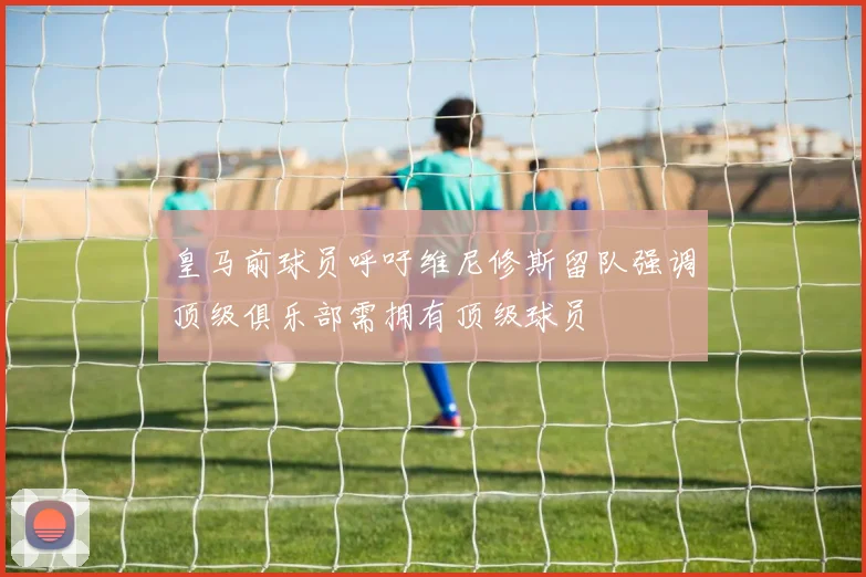 皇马前球员呼吁维尼修斯留队强调顶级俱乐部需拥有顶级球员