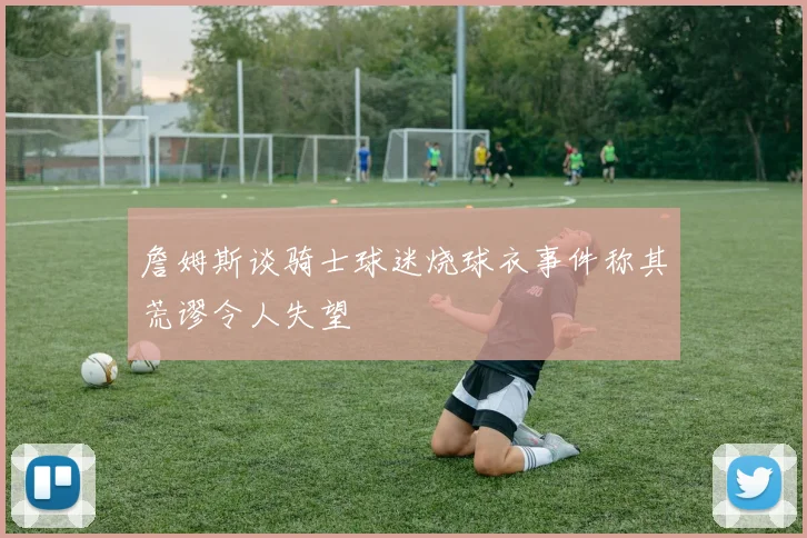 詹姆斯谈骑士球迷烧球衣事件称其荒谬令人失望