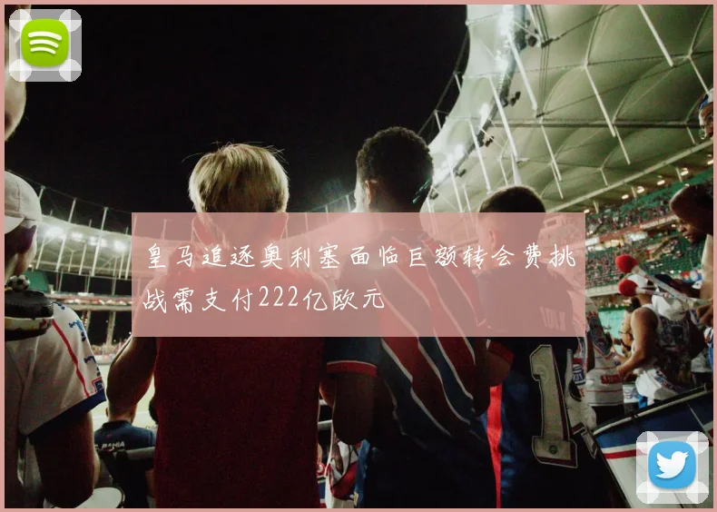 皇马追逐奥利塞面临巨额转会费挑战需支付222亿欧元