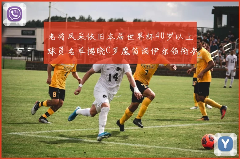 老将风采依旧本届世界杯40岁以上球员名单揭晓C罗魔笛诺伊尔领衔参赛