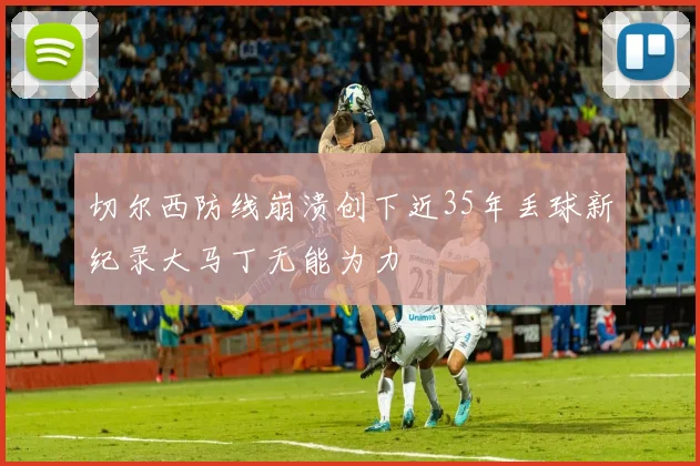 切尔西防线崩溃创下近35年丢球新纪录大马丁无能为力