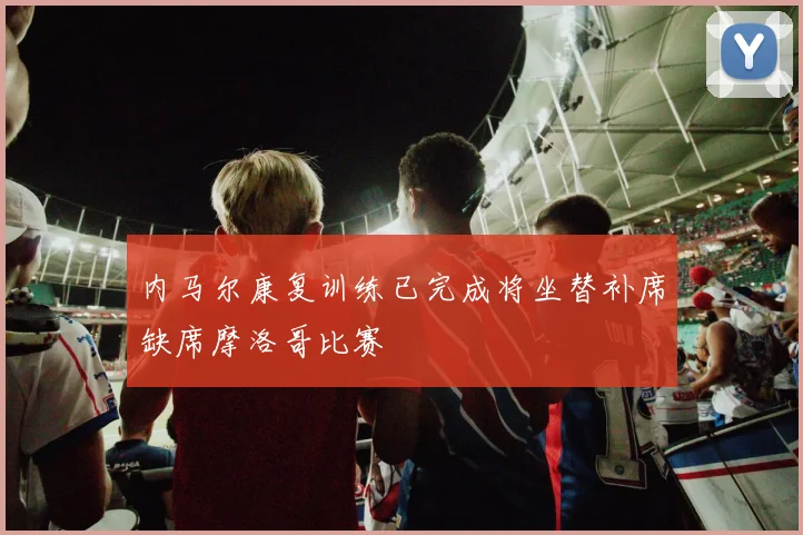 内马尔康复训练已完成将坐替补席缺席摩洛哥比赛