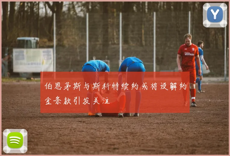 伯恩茅斯与斯科特续约或将设解约金条款引发关注