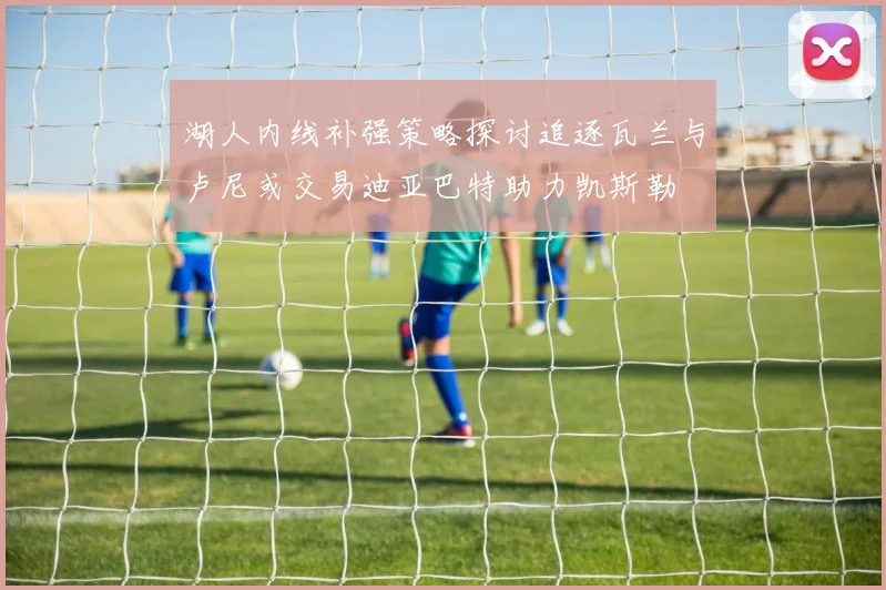 湖人内线补强策略探讨追逐瓦兰与卢尼或交易迪亚巴特助力凯斯勒