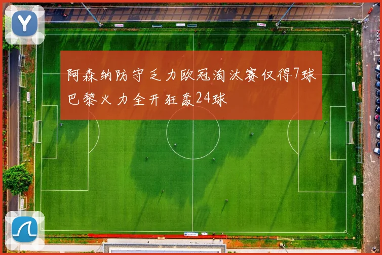 阿森纳防守乏力欧冠淘汰赛仅得7球巴黎火力全开狂轰24球