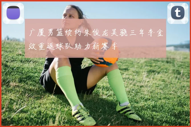 广厦男篮续约朱俊龙吴骁三年李金效重返球队助力新赛季