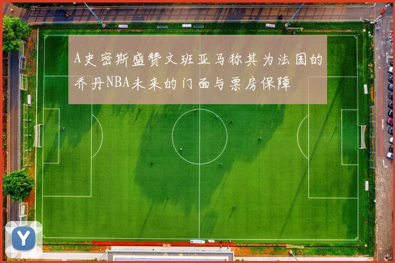 A史密斯盛赞文班亚马称其为法国的乔丹NBA未来的门面与票房保障