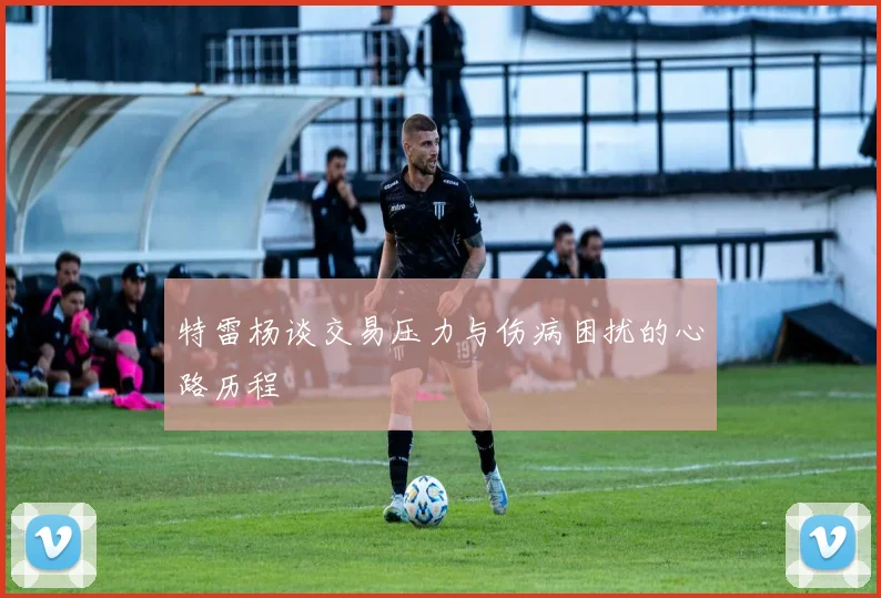 特雷杨谈交易压力与伤病困扰的心路历程