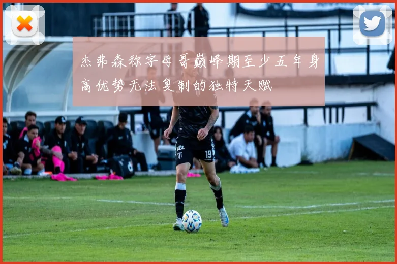 杰弗森称字母哥巅峰期至少五年身高优势无法复制的独特天赋