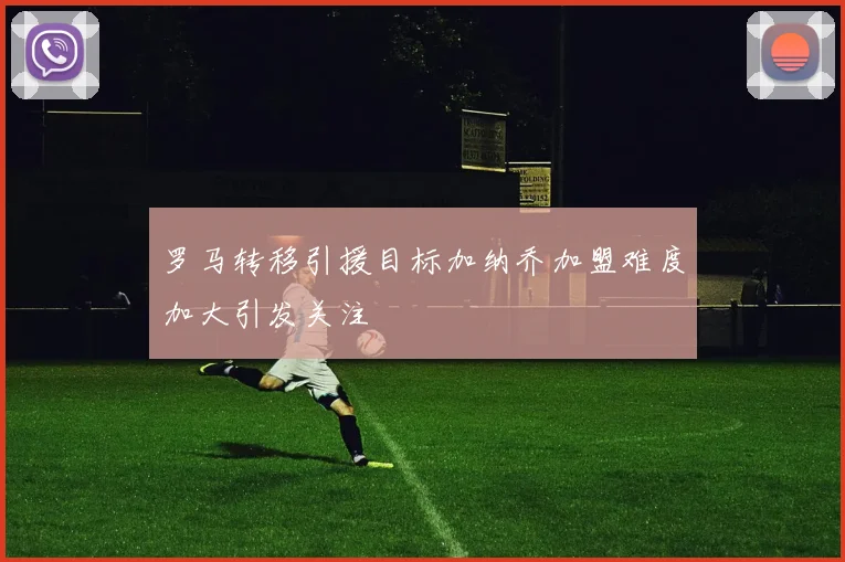 罗马转移引援目标加纳乔加盟难度加大引发关注