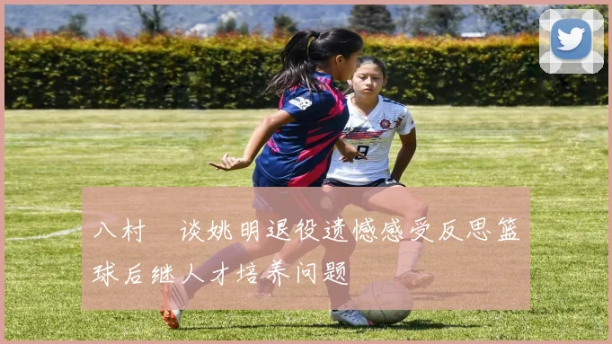 八村塁谈姚明退役遗憾感受反思篮球后继人才培养问题