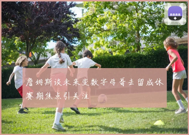 詹姆斯谈未来变数字母哥去留成休赛期焦点引关注