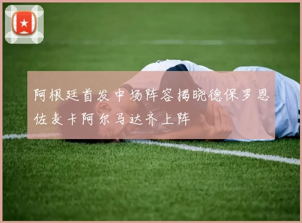 阿根廷首发中场阵容揭晓德保罗恩佐麦卡阿尔马达齐上阵